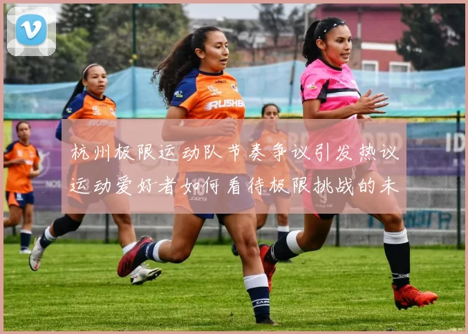 杭州极限运动队节奏争议引发热议运动爱好者如何看待极限挑战的未来发展