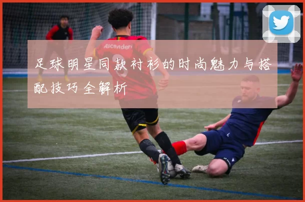 足球明星同款衬衫的时尚魅力与搭配技巧全解析