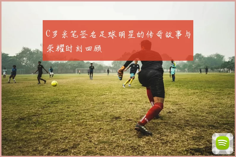 C罗亲笔签名足球明星的传奇故事与荣耀时刻回顾