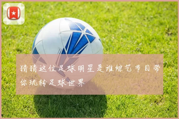 猜猜这位足球明星是谁综艺节目带你玩转足球世界