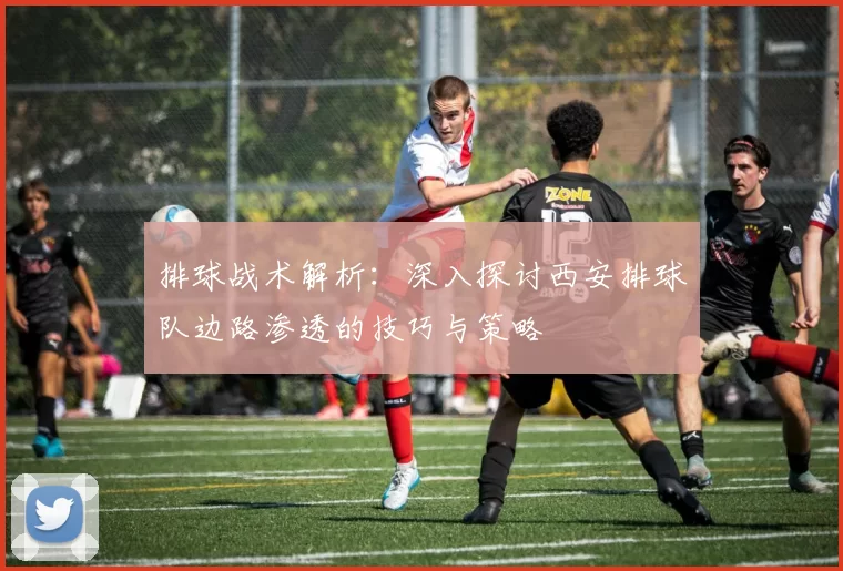 排球战术解析：深入探讨西安排球队边路渗透的技巧与策略