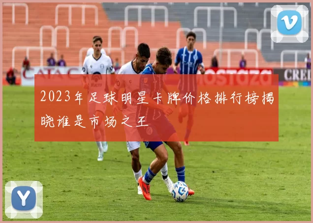 2023年足球明星卡牌价格排行榜揭晓谁是市场之王