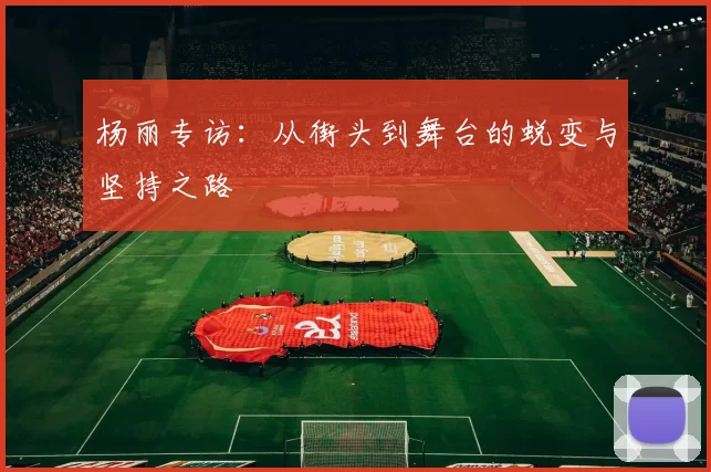杨丽专访：从街头到舞台的蜕变与坚持之路