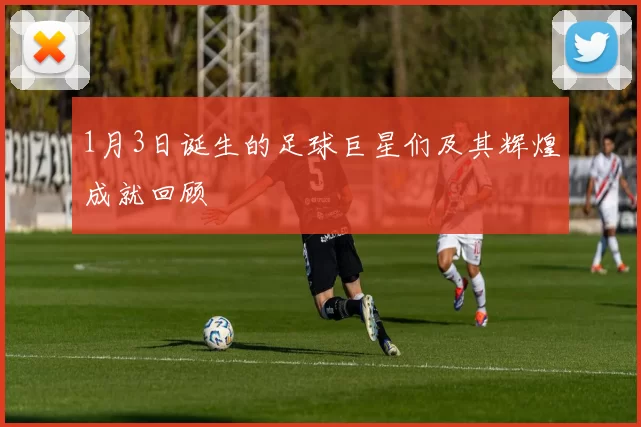1月3日诞生的足球巨星们及其辉煌成就回顾