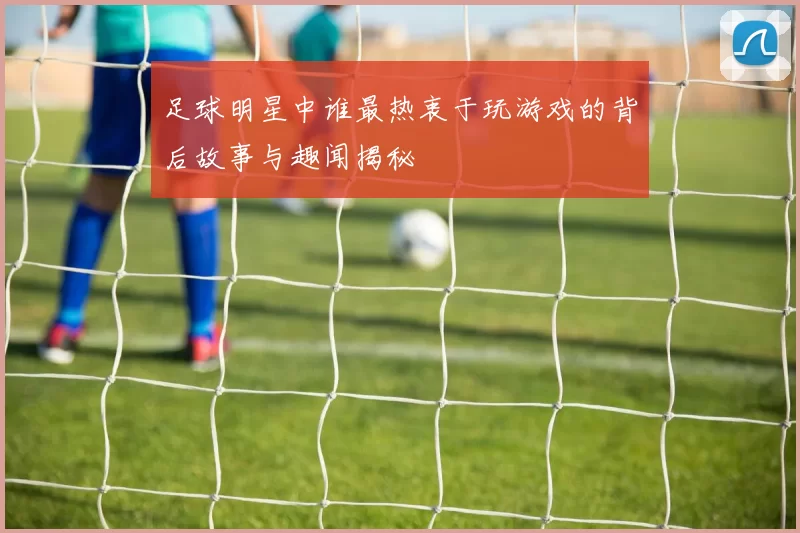 足球明星中谁最热衷于玩游戏的背后故事与趣闻揭秘