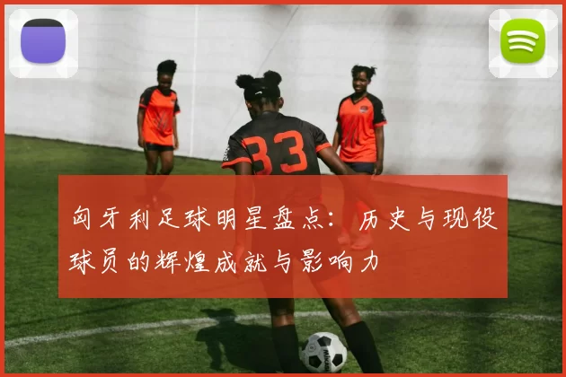 匈牙利足球明星盘点：历史与现役球员的辉煌成就与影响力