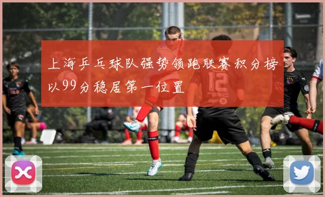 上海乒乓球队强势领跑联赛积分榜以99分稳居第一位置