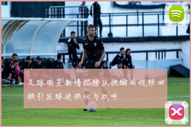 足球明星激情掐腰庆祝瞬间视频回顾引发球迷热议与欢呼