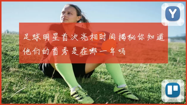 足球明星首次亮相时间揭秘你知道他们的首秀是在哪一年吗