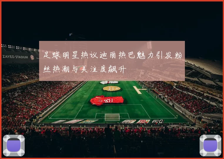 足球明星热议迪丽热巴魅力引发粉丝热潮与关注度飙升