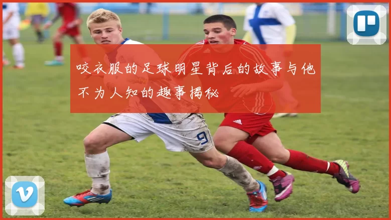 咬衣服的足球明星背后的故事与他不为人知的趣事揭秘