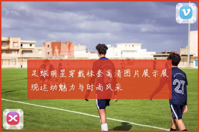 足球明星穿戴袜套高清图片展示展现运动魅力与时尚风采