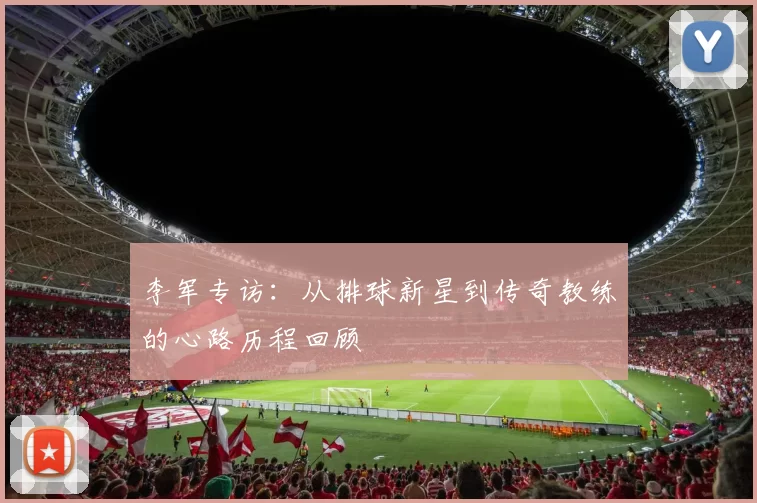 李军专访：从排球新星到传奇教练的心路历程回顾