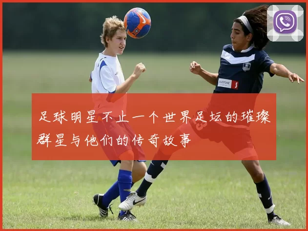足球明星不止一个世界足坛的璀璨群星与他们的传奇故事