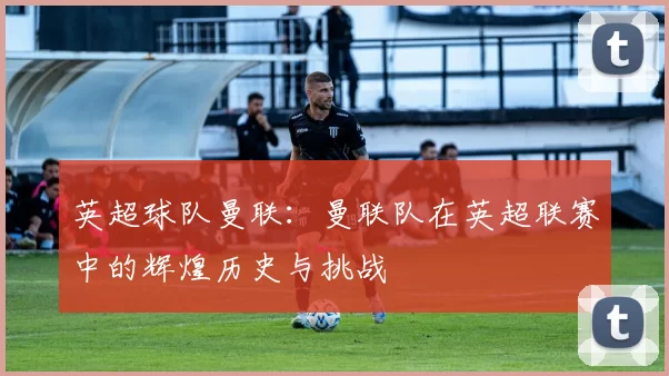 英超球队曼联：曼联队在英超联赛中的辉煌历史与挑战