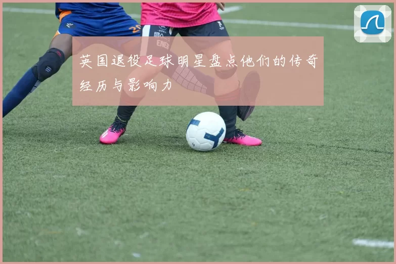 英国退役足球明星盘点他们的传奇经历与影响力