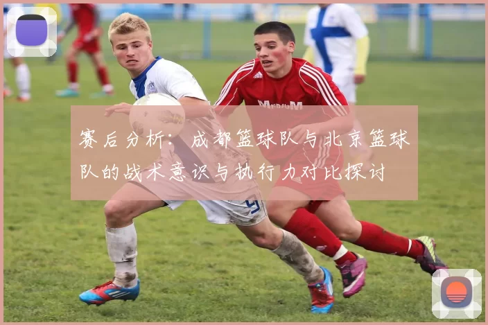 赛后分析：成都篮球队与北京篮球队的战术意识与执行力对比探讨